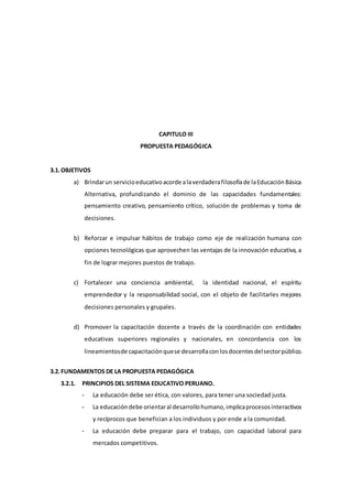 CAPITULO III
PROPUESTA PEDAGÓGICA
3.1.OBJETIVOS
a) Brindarun servicioeducativoacorde alaverdaderafilosofíade laEducaciónBásica
Alternativa, profundizando el dominio de las capacidades fundamentales:
pensamiento creativo, pensamiento crítico, solución de problemas y toma de
decisiones.
b) Reforzar e impulsar hábitos de trabajo como eje de realización humana con
opciones tecnológicas que aprovechen las ventajas de la innovación educativa, a
fin de lograr mejores puestos de trabajo.
c) Fortalecer una conciencia ambiental, la identidad nacional, el espíritu
emprendedor y la responsabilidad social, con el objeto de facilitarles mejores
decisiones personales y grupales.
d) Promover la capacitación docente a través de la coordinación con entidades
educativas superiores regionales y nacionales, en concordancia con los
lineamientosde capacitaciónquese desarrollaconlosdocentesdelsectorpúblico.
3.2.FUNDAMENTOS DE LA PROPUESTA PEDAGÓGICA
3.2.1. PRINCIPIOS DEL SISTEMA EDUCATIVO PERUANO.
- La educación debe ser ética, con valores, para tener una sociedad justa.
- La educacióndebe orientaral desarrollohumano,implicaprocesosinteractivos
y recíprocos que benefician a los individuos y por ende a la comunidad.
- La educación debe preparar para el trabajo, con capacidad laboral para
mercados competitivos.
 