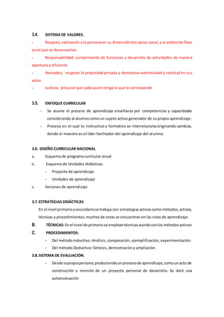 3.4. SISTEMA DE VALORES.
- Respeto; valoración a la persona en su dimensiónbio-psico-social, y al ambiente físico
en el que se desenvuelve.
- Responsabilidad; cumplimiento de funciones y desarrollo de actividades de manera
oportuna y eficiente.
- Honradez; respetar la propiedad privada y demostrar autenticidad y rectitud en sus
actos
- Justicia; procurar que cada quien tenga lo que le corresponde
3.5. ENFOQUE CURRICULAR
- Se asume el proceso de aprendizaje enseñanza por competencias y capacidades
considerando al alumno como un sujeto activo generador de su propio aprendizaje.
- Proceso en el cual lo instructivo y formativo se interrelaciona originando cambios,
donde el maestro es el líder facilitador del aprendizaje del alumno.
3.6. DISEÑO CURRICULAR NACIONAL
a. Esquema de programa curricular anual
b. Esquema de Unidades didácticas.
- Proyecto de aprendizaje
- Unidades de aprendizaje
c. Sesiones de aprendizaje
3.7.ESTRATEGIAS DIDÁCTICAS
En el nivel primarioysecundariose trabaja con estrategiasactivascomo métodos,activos,
técnicas y procedimientos; muchos de estas se encuentran en las rutas de aprendizaje.
B. TÉCNICAS: En el nivel de primariose empleantécnicasacorde conlosmétodosactivos
C. PROCEDIMIENTOS:
- Del método Inductivo: Análisis, comparación, ejemplificación, experimentación.
- Del método Deductivo: Síntesis, demostración y ampliación.
3.8.SISTEMA DE EVALUACIÓN.
- Desde lapropiapersona;produciendounprocesode aprendizaje,comounacto de
construcción y revisión de un proyecto personal de desarrollo. Se dará una
autoevaluación
 