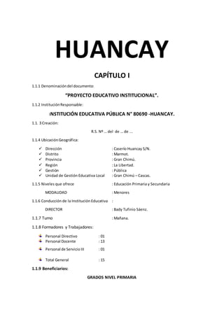 HUANCAY
CAPÍTULO I
1.1.1 Denominacióndel documento:
“PROYECTO EDUCATIVO INSTITUCIONAL”.
1.1.2 InstituciónResponsable:
INSTITUCIÓN EDUCATIVA PÚBLICA N° 80690 -HUANCAY.
1.1. 3 Creación:
R.S. Nº … del de … de ...
1.1.4 UbicaciónGeográfica:
 Dirección : Caserío Huancay S/N.
 Distrito : Marmot.
 Provincia : Gran Chimú.
 Región : La Libertad.
 Gestión : Pública
 Unidad de Gestión Educativa Local : Gran Chimú – Cascas.
1.1.5 Niveles que ofrece : Educación Primaria y Secundaria
MODALIDAD : Menores
1.1.6 Conducción de la Institución Educativa :
DIRECTOR : Bady Tufinio Sáenz.
1.1.7 Turno : Mañana.
1.1.8 Formadores y Trabajadores:
Personal Directivo : 01
Personal Docente : 13
Personal de Servicio III : 01
Total General : 15
1.1.9 Beneficiarios:
GRADOS NIVEL PRIMARIA
 