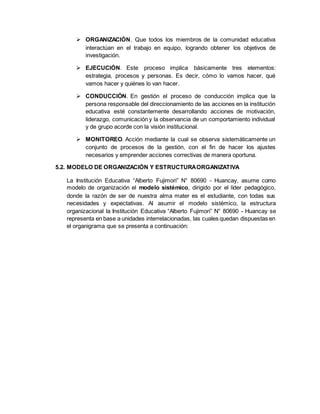  ORGANIZACIÓN. Que todos los miembros de la comunidad educativa
interactúan en el trabajo en equipo, logrando obtener los objetivos de
investigación.
 EJECUCIÓN. Este proceso implica básicamente tres elementos:
estrategia, procesos y personas. Es decir, cómo lo vamos hacer, qué
vamos hacer y quiénes lo van hacer.
 CONDUCCIÓN. En gestión el proceso de conducción implica que la
persona responsable del direccionamiento de las acciones en la institución
educativa esté constantemente desarrollando acciones de motivación,
liderazgo, comunicación y la observancia de un comportamiento individual
y de grupo acorde con la visión institucional.
 MONITOREO. Acción mediante la cual se observa sistemáticamente un
conjunto de procesos de la gestión, con el fin de hacer los ajustes
necesarios y emprender acciones correctivas de manera oportuna.
5.2. MODELO DE ORGANIZACIÓN Y ESTRUCTURAORGANIZATIVA
La Institución Educativa “Alberto Fujimori” N° 80690 - Huancay, asume como
modelo de organización el modelo sistémico, dirigido por el líder pedagógico,
donde la razón de ser de nuestra alma mater es el estudiante, con todas sus
necesidades y expectativas. Al asumir el modelo sistémico, la estructura
organizacional la Institución Educativa “Alberto Fujimori” N° 80690 - Huancay se
representa en base a unidades interrelacionadas, las cuales quedan dispuestas en
el organigrama que se presenta a continuación:
 
