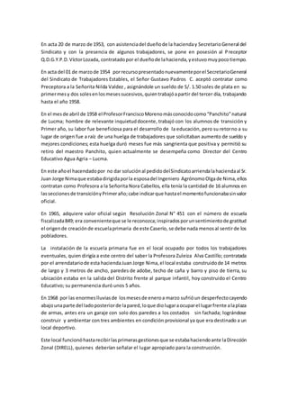 En acta 20 de marzo de 1953, con asistenciadel dueñode la hacienday SecretarioGeneral del
Sindicato y con la presencia de algunos trabajadores, se pone en posesión al Preceptor
Q.D.G.Y.P.D.VíctorLozada, contratadopor el dueñode lahacienda,yestuvomuypocotiempo.
En acta del 01 de marzode 1954 porrecursopresentadonuevamenteporel SecretarioGeneral
del Sindicato de Trabajadores Estables, el Señor Gustavo Padros C. aceptó contratar como
Preceptora a la Señorita Nilda Valdez , asignándole un sueldo de S/. 1.50 soles de plata en su
primermesy dos solesenlosmesessucesivos,quientrabajóapartir del tercer día, trabajando
hasta el año 1958.
En el mesde abril de 1958 el ProfesorFranciscoMorenomásconocidocomo“Panchito”natural
de Lucma; hombre de relevante inquietuddocente, trabajó con los alumnos de transición y
Primer año, su labor fue beneficiosa para el desarrollo de la educación, pero su retorno a su
lugar de origen fue a raíz de una huelga de trabajadores que solicitaban aumento de sueldo y
mejores condiciones; esta huelga duró meses fue más sangrienta que positiva y permitió su
retiro del maestro Panchito, quien actualmente se desempeña como Director del Centro
Educativo Agua Agria – Lucma.
En este añoel hacendadopor no dar soluciónal pedidodelSindicatoarriendalahaciendaal Sr.
Juan Jorge Nimaque estabadirigidaporla esposadel Ingeniero AgrónomoOlgade Nima,ellos
contratan como Profesora a la Señorita Nora Cabellos, ella tenía la cantidad de 16 alumnos en
lasseccionesde transiciónyPrimeraño;cabe indicarque hastael momentofuncionabasinvalor
oficial.
En 1965, adquiere valor oficial según Resolución Zonal N° 451 con el número de escuela
fiscalizada849; era convenienteque se le reconozca;inspiradosporunsentimientode gratitud
el origende creaciónde escuelaprimaria de este Caserío, se debe nada menosal sentirde los
pobladores.
La instalación de la escuela primaria fue en el local ocupado por todos los trabajadores
eventuales, quien dirigía a este centro del saber la Profesora Zuleiza Alva Castillo; contratada
por el arrendatariode esta haciendaJuanJorge Nima,el local estaba construidode 14 metros
de largo y 3 metros de ancho, paredes de adobe, techo de caña y barro y piso de tierra, su
ubicación estaba en la salida del Distrito frente al parque infantil, hoy construido el Centro
Educativo; su permanencia duró unos 5 años.
En 1968 por las enormeslluviasde losmesesde eneroa marzo sufrióun desperfectocayendo
abajounaparte del ladoposteriorde lapared,loque diolugaraocuparel lugarfrente alaplaza
de armas, antes era un garaje con solo dos paredes a los costados sin fachada; lográndose
construir y ambientar con tres ambientes en condición provisional ya que era destinado a un
local deportivo.
Este local funcionóhastarecibirlasprimerasgestionesque se estabahaciendoante laDirección
Zonal (DIRELL), quienes deberían señalar el lugar apropiado para la construcción.
 