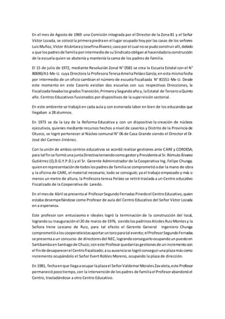 En el mes de Agosto de 1969 una Comisión integrada por el Director de la Zona 81 y el Señor
Víctor Lozada, se colocóla primerapiedraen el lugar ocupado hoypor las casas de los señores
LuisMuñoz,Víctor AlcántarayJosefinaÁlvarez;casoporel cual nose pudoconstruirallí,debido
a que lospadresde familiaporintermediode suSindicatoobliganal hacendadolaconstrucción
de la escuela quien se abstenía y mantenía la cama de los padres de familia.
El 15 de julio de 1972, mediante Resolución Zonal N° 0581 se crea la Escuela Estatal con el N°
80690/A1-Mx-U. cuya Directora la ProfesoraTeresaAmeliaPeláezGarcía;en esta mismafecha
por intermedio de un oficio cambian el número de escuela fiscalizada N° 81551-Mx-U. Desde
este momento en este Caserío existían dos escuelas con sus respectivas Direcciones, la
fiscalizadallevabalosgradosTransición,PrimeroySegundoañoy,laEstatal de TerceroaQuinto
año. Centros Educativos fusionados por dispositivos de la supervisión sectorial.
En este ambiente se trabajó en cada aula y con esmerada labor en bien de los educandos que
llegaban a 28 alumnos.
En 1973 se da la Ley de la Reforma Educativa y con un dispositivo la creación de núcleos
ejecutivos, quienes mediante recursos hechos a nivel de caseríos y Distrito de la Provincia de
Otuzco, se logró pertenecer al Núcleo comunal N° 06 de Casa Grande siendo el Director el Dr.
José del Carmen Jiménez.
Con la unión de ambos centros educativos se acordó realizar gestiones ante CARE y CORDESA;
para tal finse formóunajuntaDirectivateniendocomogestoryPresidenteal Sr.RómuloÁlvarez
Gutiérrez (Q.D.G.Y.P.D.) y el Sr. Gerente Administrador de la Cooperativa Ing. Felipe Chunga;
quienenrepresentaciónde todoslospadresde familiase comprometióadar la mano de obra
y la oficina de CARE, el material necesario; todo se consiguió; ya el trabajo empezado y más o
menos un metro de altura, la Profesora teresa Peláez se retiró traslada a un Centro educativo
Fiscalizado de la Cooperativa de Laredo.
En el mesde Abril se presentaal ProfesorSegundoFerradasPinedoel CentroEducativo,quien
estaba desempeñándose como Profesor de aula del Centro Educativo del Señor Víctor Lozada
en a esperanza.
Este profesor con entusiasmo e ideales logró la terminación de la construcción del local,
lograndosu inauguraciónel 20 de marzo de 1976, siendolospadrinosAlcidesRuizMontesy la
Señora Irene Lezcano de Ruiz, para tal efecto el Gerente General Ingeniero Chunga
comprometióaloscooperativistasaportaruntoroparatal evento;elProfesorSegundoFerradas
se presentaa un concurso de directoresdel NEC,lograndoconseguirloocupandounpuestoen
SartibambaenSantiagode Chuco;coneste Profesorquedanlasgestionesde unincrementocon
el finde desaparecerel Centrofiscalizado;asuausenciase logróconseguirunaplazamáscomo
incremento ocupándolo el Señor Evert Robles Moreno, ocupando la plaza de dirección.
En 1981, fechaenque llegaaocupar laplazael SeñorValdemarMoralesZavaleta,este Profesor
permaneciópocotiempo,con la intervenciónde lospadres de familiael Profesorabandonóel
Centro, trasladándose a otro Centro Educativo.
 