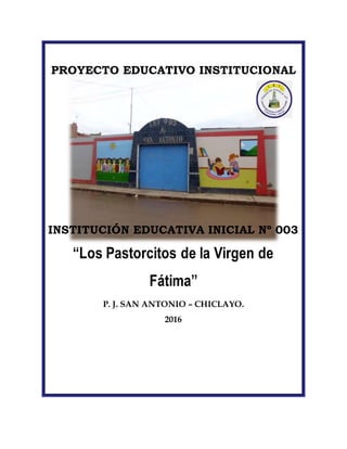 PROYECTO EDUCATIVO INSTITUCIONAL
INSTITUCIÓN EDUCATIVA INICIAL Nº 003
“Los Pastorcitos de la Virgen de
Fátima”
P. J. SAN ANTONIO – CHICLAYO.
2016
 