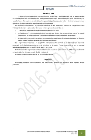 Instituto de Formación Docente Paraguarí PROYECTO EDUCATIVO INSTITUCIONAL
2016-2020 14
NATURALEZA
La declaración mundial sobre la Educación Superior del siglo XXI (1998) ha afirmado que: “la relevancia de la
educación superior debe evaluarse según la correspondencia entre lo que la sociedad espera de las instituciones y los
que ellos hacen. Ello requieren de visión ética y la imparcialidad política, capacidad crítica y al mismo tiempo, una mejor
articulación con los problemas de la sociedad y el mundo del trabajo”.
Los motivos que impulsaron a la Comunidad Educativa del IFD Paraguarí a actualizar el Proyecto Educativo
Institucional obedecen a la necesidad de apostar por la mejora continua atendiendo:
- Los avances logrados en el Proyecto Educativo periodo 2010-2015
- La Resolución Nº 7/2013 de Licenciamiento, otorgado por el MEC por cumplir con los criterios de calidad
contemplados en el Mecanismo de Licenciamiento de las instituciones Formadoras de Docentes y
- La elaboración y concreción de variados proyectos pertinentes y trascendentales ejecutados por los docentes
del IFD, para la mejora de la calidad educativa del departamento.
Los argumentos mencionados en los párrafos anteriores nos han animado en la elaboración del documento
presentado con la finalidad de constituirse en eje orientador de la gestión. Para su construcción se tuvo en cuenta el
Manual de Orientación para la Gestión Escolar. MEC – JICA. 2008.
El PEI favorecerá al mejoramiento continuo de los servicios educativos que se ofrecen en el IFD Paraguarí, teniendo
en cuenta todas las dimensiones de la Gestión Institucional.
El nivel de exigencia del PEI sea del 90 % como meta general
VIGENCIA
El Proyecto Educativo Institucional tendrá una vigencia de 5 años con una evaluación anual para sus ajustes
pertinentes.
 