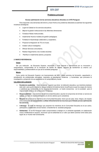Instituto de Formación Docente Paraguarí PROYECTO EDUCATIVO INSTITUCIONAL
2016-2020 16
Problema principal
Escasa optimización de los servicios educativos ofrecidos en el IFD Paraguarí.
Para responder a las demandas del entorno y hacer frente a los problemas detectados se plantean las siguientes
iniciativas estratégicas:
 Lograr la Calidad en los servicios educativos.
 Mejorar la gestión institucional en las diferentes dimensiones
 Fortalecer Redes Institucionales.
 Implementar Nuevos modelos de gestión pedagógica.
 Fortalecer el Aprendizaje colaborativo y cooperativo.
 Propiciar la Integración de TIC en el aula.
 Instalar cultura investigativa.
 Ofrecer Servicios comunitarios.
 Realizar Seguimiento a los noveles docentes
 Planificar e implementar planes y proyectos
2- MARCO REFERENCIAL
Visión
Ser una institución de Educación Superior, reconocida a nivel nacional e internacional por su innovación y
vanguardismo, comprometido en la formación de líderes de calidad, capaces de transformar su entorno con
responsabilidad y profesionalismo en pos de la sociedad paraguaya.
Misión
Como centro de Educación Superior con licenciamiento del MEC, ofrece servicios de formación, capacitación y
actualización de profesionales educativos, inspirados en paradigmas modernos y humanistas, que promueve la
investigación y proyección de sus egresados en el campo laboral y social.
VALORES DECLARADOS
 Excelencia académica: Dado el carácter superior que tiene la institución educativa, sus miembros declaran
este valor para que lo caracterice porque todos los formadores tienen el perfil para ocupar los cargos de manera
a satisfacer las necesidades de los usuarios promoviendo un fuerte compromiso con la sociedad para el
mejoramiento continuo de la Educación Paraguaya.
 Responsabilidad: Los miembros de la Comunidad Educativa asumen el compromiso de brindar un servicio de
calidad, por tanto la responsabilidad es uno de los valores que lo caracteriza
 Respeto: El actuar de los miembros de la Comunidad Educativa tiene que ser justa, recta, íntegra y de respeto
entre todos, a la vez comprometen a utilizar eficientemente los recursos que el Estado provee optimizando
los servicios.
 Liderazgo: El estilo de liderazgo que proponen los miembros de la Comunidad Educativa es el pro activo,
participativo y colaborativo de tal manera a transformar la sociedad paraguaya.
 Solidaridad: En el IFD Paraguarí están comprometidos a trabajar en un ambiente agradable, en colaboración
mutua, fortaleciendo lo equipos, reconocen que la solidaridad es un valor que deben practicar entre todos para
lograr de un mundo más humanizante.
 