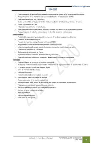 Instituto de Formación Docente Paraguarí PROYECTO EDUCATIVO INSTITUCIONAL
2016-2020 26
 Poca actualización de algunos funcionarios administrativos en el manejo de las herramientas informáticas.
 Poca participación de los miembros de la comunidad educativa en la elaboración del PEI.
 Poca funcionalidad de la Sala Tecnológica.
 Escasa funcionalidad del Equipo de Gestión Institucional, Centro de Estudiantes y Comisión de padres.
 Escasa funcionalidad del CRA.
 Falta de servicio de Internet en la institución.
 Poca apertura de los docentes y de los alumnos – docentes para la solución de situaciones conflictivas.
 Poca participación de todos los estamentos del I.F.D. en las decisiones institucionales.
Oportunidades
 Posibilidad de capacitación y actualización permanente de los docentes y alumnos docentes.
 Existencia de recursos tecnológicos.
 Provisión de materiales bibliográficos por el Proyecto PREM.
 Apoyo de Instituciones departamentales y locales, públicas y privadas.
 Infraestructura adecuada para la relación. Institución – comunidad (cancha deportiva, salón)
 Conformación del Centro de Estudiantes
 Conformación de la Comisión de Padres.
 Implementación de la Formación Docente Continua y en Servicio.
 Espacio brindado por instituciones locales para la participación en proyectos comunitarios.
Amenazas
 Poca participación de los padres en la misión institucional
 Apatía en el involucramiento de las actividades institucionales de algunos miembros de la comunidad educativa.
 La situación económica por la que atraviesa el país.
 Crisis de internalización de valores
 Politización Educativa
 Inestabilidad de los Estamentos de la educación
 Pérdida y poca práctica de valores en el hogar
 Escasa preparación de los alumnos postulantes.
 Pocos postulantes por la pérdida de atractivo hacia la carrera de la formación docente inicial.
 Falta de conciencia sobre el cuidado del medio ambiente.
 Saturación del mercado laboral para los egresados del I.F.D.
 Apertura de varias instituciones privadas.
 Árbol de problemas.
 Instrumentos de evaluación.
 Formularios de presupuesto.
 