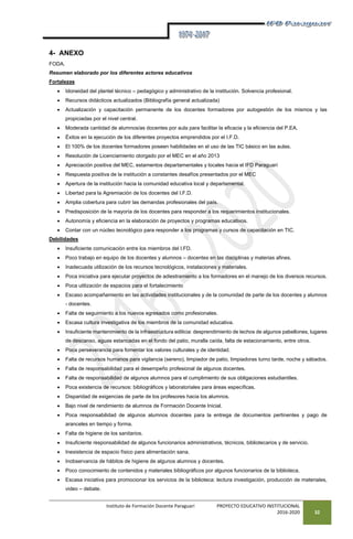 Instituto de Formación Docente Paraguarí PROYECTO EDUCATIVO INSTITUCIONAL
2016-2020 32
4- ANEXO
FODA.
Resumen elaborado por los diferentes actores educativos
Fortalezas
 Idoneidad del plantel técnico – pedagógico y administrativo de la institución. Solvencia profesional.
 Recursos didácticos actualizados (Bibliografía general actualizada)
 Actualización y capacitación permanente de los docentes formadores por autogestión de los mismos y las
propiciadas por el nivel central.
 Moderada cantidad de alumnos/as docentes por aula para facilitar la eficacia y la eficiencia del P.EA.
 Éxitos en la ejecución de los diferentes proyectos emprendidos por el I.F.D.
 El 100% de los docentes formadores poseen habilidades en el uso de las TIC básico en las aulas.
 Resolución de Licenciamiento otorgado por el MEC en el año 2013
 Apreciación positiva del MEC, estamentos departamentales y locales hacia el IFD Paraguarí
 Respuesta positiva de la institución a constantes desafíos presentados por el MEC
 Apertura de la institución hacia la comunidad educativa local y departamental.
 Libertad para la Agremiación de los docentes del I.F.D.
 Amplia cobertura para cubrir las demandas profesionales del país.
 Predisposición de la mayoría de los docentes para responder a los requerimientos institucionales.
 Autonomía y eficiencia en la elaboración de proyectos y programas educativos.
 Contar con un núcleo tecnológico para responder a los programas y cursos de capacitación en TIC.
Debilidades
 Insuficiente comunicación entre los miembros del I.FD.
 Poco trabajo en equipo de los docentes y alumnos – docentes en las disciplinas y materias afines.
 Inadecuada utilización de los recursos tecnológicos, instalaciones y materiales.
 Poca iniciativa para ejecutar proyectos de adiestramiento a los formadores en el manejo de los diversos recursos.
 Poca utilización de espacios para el fortalecimiento
 Escaso acompañamiento en las actividades institucionales y de la comunidad de parte de los docentes y alumnos
- docentes.
 Falta de seguimiento a los nuevos egresados como profesionales.
 Escasa cultura investigativa de los miembros de la comunidad educativa.
 Insuficiente mantenimiento de la infraestructura edilicia: desprendimiento de techos de algunos pabellones, lugares
de descanso, aguas estancadas en el fondo del patio, muralla caída, falta de estacionamiento, entre otros.
 Poca perseverancia para fomentar los valores culturales y de identidad.
 Falta de recursos humanos para vigilancia (sereno), limpiador de patio, limpiadoras turno tarde, noche y sábados.
 Falta de responsabilidad para el desempeño profesional de algunos docentes.
 Falta de responsabilidad de algunos alumnos para el cumplimiento de sus obligaciones estudiantiles.
 Poca existencia de recursos: bibliográficos y laboratoriales para áreas específicas.
 Disparidad de exigencias de parte de los profesores hacia los alumnos.
 Bajo nivel de rendimiento de alumnos de Formación Docente Inicial.
 Poca responsabilidad de algunos alumnos docentes para la entrega de documentos pertinentes y pago de
aranceles en tiempo y forma.
 Falta de higiene de los sanitarios.
 Insuficiente responsabilidad de algunos funcionarios administrativos, técnicos, bibliotecarios y de servicio.
 Inexistencia de espacio físico para alimentación sana.
 Inobservancia de hábitos de higiene de algunos alumnos y docentes.
 Poco conocimiento de contenidos y materiales bibliográficos por algunos funcionarios de la biblioteca.
 Escasa iniciativa para promocionar los servicios de la biblioteca: lectura investigación, producción de materiales,
video – debate.
 