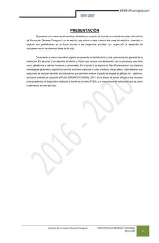 Instituto de Formación Docente Paraguarí PROYECTO EDUCATIVO INSTITUCIONAL
2016-2020 3
PRESENTACIÓN
El presente documento es el resultado del esfuerzo conjunto de toda la comunidad educativa del Instituto
de Formación Docente Paraguarí con el espíritu que anima a esta nuestra alta casa de estudios, orientado a
explotar sus posibilidades en el fututo acorde a las exigencias actuales con proyección al desarrollo de
competencias en las diversas áreas de la vida.
De acuerdo al marco normativo vigente se presenta la identificación y una caracterización general de la
institución. En el punto 2 se describe la Misión y Visión que incluye una declaración de los principios que tiene
como plataforma a valores humanos y universales. En el punto 3 se expone el Plan Plurianual con los objetivos
estratégicos generales y específicos con las acciones a ejecutar a corto, mediano y largo plazo; cabe destacar que
este punto se incluyen también los indicadores que permiten evaluar el grado de avance en el logro de objetivos,
así como también se incorpora el PLAN OPERATIVO ANUAL 2017. En el anexo se puede visualizar los recursos
presupuestarios, el diagnóstico realizado a través de la matriz FODA, y el mecanismo de evaluación que se prevé
implementar en este periodo.
 