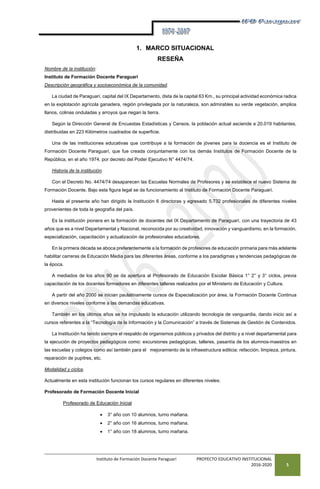 Instituto de Formación Docente Paraguarí PROYECTO EDUCATIVO INSTITUCIONAL
2016-2020 5
1. MARCO SITUACIONAL
RESEÑA
Nombre de la institución:
Instituto de Formación Docente Paraguarí
Descripción geográfica y socioeconómica de la comunidad.
La ciudad de Paraguarí, capital del IX Departamento, dista de la capital 63 Km., su principal actividad económica radica
en la explotación agrícola ganadera, región privilegiada por la naturaleza, son admirables su verde vegetación, amplios
llanos, colinas onduladas y arroyos que riegan la tierra.
Según la Dirección General de Encuestas Estadísticas y Censos, la población actual asciende a 20.019 habitantes,
distribuidas en 223 Kilómetros cuadrados de superficie.
Una de las instituciones educativas que contribuye a la formación de jóvenes para la docencia es el Instituto de
Formación Docente Paraguarí, que fue creada conjuntamente con los demás Institutos de Formación Docente de la
República, en el año 1974, por decreto del Poder Ejecutivo N° 4474/74.
Historia de la institución.
Con el Decreto No. 4474/74 desaparecen las Escuelas Normales de Profesores y se establece el nuevo Sistema de
Formación Docente. Bajo esta figura legal se da funcionamiento al Instituto de Formación Docente Paraguarí.
Hasta el presente año han dirigido la Institución 6 directoras y egresado 5.732 profesionales de diferentes niveles
provenientes de toda la geografía del país.
Es la institución pionera en la formación de docentes del IX Departamento de Paraguarí, con una trayectoria de 43
años que es a nivel Departamental y Nacional, reconocida por su creatividad, innovación y vanguardismo, en la formación,
especialización, capacitación y actualización de profesionales educadores.
En la primera década se aboca preferentemente a la formación de profesores de educación primaria para más adelante
habilitar carreras de Educación Media para las diferentes áreas, conforme a los paradigmas y tendencias pedagógicas de
la época.
A mediados de los años 90 se da apertura al Profesorado de Educación Escolar Básica 1° 2° y 3° ciclos, previa
capacitación de los docentes formadores en diferentes talleres realizados por el Ministerio de Educación y Cultura.
A partir del año 2000 se inician paulatinamente cursos de Especialización por área, la Formación Docente Continua
en diversos niveles conforme a las demandas educativas.
También en los últimos años se ha impulsado la educación utilizando tecnología de vanguardia, dando inicio así a
cursos referentes a la “Tecnología de la Información y la Comunicación” a través de Sistemas de Gestión de Contenidos.
La Institución ha tenido siempre el respaldo de organismos públicos y privados del distrito y a nivel departamental para
la ejecución de proyectos pedagógicos como: excursiones pedagógicas, talleres, pasantía de los alumnos-maestros en
las escuelas y colegios como así también para el mejoramiento de la infraestructura edilicia: refacción, limpieza, pintura,
reparación de pupitres, etc.
Modalidad y ciclos.
Actualmente en esta institución funcionan los cursos regulares en diferentes niveles:
Profesorado de Formación Docente Inicial
Profesorado de Educación Inicial
 3° año con 10 alumnos, turno mañana.
 2° año con 16 alumnos, turno mañana.
 1° año con 18 alumnos, turno mañana.
 
