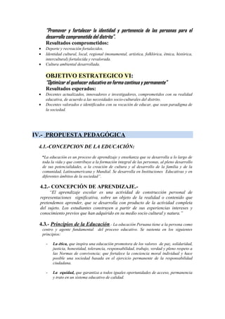 “Promover y fortalecer la identidad y pertenencia de las personas para el
desarrollo comprometido del distrito”.
Resultados comprometidos:
• Deporte y recreación fortalecidos.
• Identidad cultural, local, regional (monumental, artística, folklórica, étnica, histórica,
intercultural) fortalecida y revalorada.
• Cultura ambiental desarrollada.
OBJETIVO ESTRATEGICO VI:
“Optimizar el quehacer educativo en forma continua y permanente”
Resultados esperados:
• Docentes actualizados, innovadores e investigadores, comprometidos con su realidad
educativa, de acuerdo a las necesidades socio-culturales del distrito.
• Docentes valorados e identificados con su vocación de educar, que sean paradigma de
la sociedad.
IV.- PROPUESTA PEDAGÓGICA
4.1.-CONCEPCION DE LA EDUCACIÓN:
“La educación es un proceso de aprendizaje y enseñanza que se desarrolla a lo largo de
toda la vida y que contribuye a la formación integral de las personas, al pleno desarrollo
de sus potencialidades, a la creación de cultura y al desarrollo de la familia y de la
comunidad, Latinoamericana y Mundial. Se desarrolla en Instituciones Educativas y en
diferentes ámbitos de la sociedad”.
4.2.- CONCEPCIÓN DE APRENDIZAJE.-
“El aprendizaje escolar es una actividad de construcción personal de
representaciones significativa, sobre un objeto de la realidad o contenido que
pretendemos aprender, que se desarrolla con producto de la actividad completa
del sujeto. Los estudiantes construyen a partir de sus experiencias intereses y
conocimiento previos que han adquirido en su medio socio cultural y natura.”
4.3.- Principios de la Educación.- La educación Peruana tiene a la persona como
centro y agente fundamental del proceso educativo. Se sustenta en los siguientes
principios:
- La ética, que inspira una educación promotora de los valores de paz, solidaridad,
justicia, honestidad, tolerancia, responsabilidad, trabajo, verdad y pleno respeto a
las Normas de convivencia; que fortalece la conciencia moral individual y hace
posible una sociedad basada en el ejercicio permanente de la responsabilidad
ciudadana.
- La equidad, que garantiza a todos iguales oportunidades de acceso, permanencia
y trato en un sistema educativo de calidad.
 