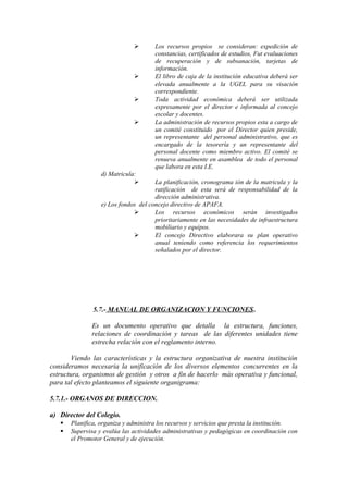  Los recursos propios se consideran: expedición de
constancias, certificados de estudios, Fut evaluaciones
de recuperación y de subsanación, tarjetas de
información.
 El libro de caja de la institución educativa deberá ser
elevada anualmente a la UGEL para su visación
correspondiente.
 Toda actividad económica deberá ser utilizada
expresamente por el director e informada al concejo
escolar y docentes.
 La administración de recursos propios esta a cargo de
un comité constituido por el Director quien preside,
un representante del personal administrativo, que es
encargado de la tesorería y un representante del
personal docente como miembro activo. El comité se
renueva anualmente en asamblea de todo el personal
que labora en esta I.E.
d) Matricula:
 La planificación, cronograma ión de la matricula y la
ratificación de esta será de responsabilidad de la
dirección administrativa.
e) Los fondos del concejo directivo de APAFA.
 Los recursos económicos serán investigados
prioritariamente en las necesidades de infraestructura
mobiliario y equipos.
 El concejo Directivo elaborara su plan operativo
anual teniendo como referencia los requerimientos
señalados por el director.
5.7.- MANUAL DE ORGANIZACION Y FUNCIONES.
Es un documento operativo que detalla la estructura, funciones,
relaciones de coordinación y tareas de las diferentes unidades tiene
estrecha relación con el reglamento interno.
Viendo las características y la estructura organizativa de nuestra institución
consideramos necesaria la unificación de los diversos elementos concurrentes en la
estructura, organismos de gestión y otros a fin de hacerlo más operativa y funcional,
para tal efecto planteamos el siguiente organigrama:
5.7.1.- ORGANOS DE DIRECCION.
a) Director del Colegio.
 Planifica, organiza y administra los recursos y servicios que presta la institución.
 Supervisa y evalúa las actividades administrativas y pedagógicas en coordinación con
el Promotor General y de ejecución.
 
