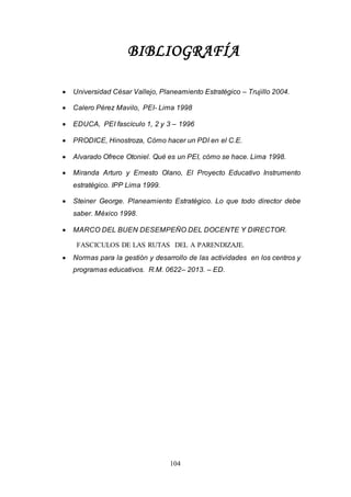 104
BIBLIOGRAFÍA
 Universidad César Vallejo, Planeamiento Estratégico – Trujillo 2004.
 Calero Pérez Mavilo, PEI- Lima 1998
 EDUCA, PEI fascículo 1, 2 y 3 – 1996
 PRODICE, Hinostroza, Cómo hacer un PDI en el C.E.
 Alvarado Ofrece Otoniel. Qué es un PEI, cómo se hace. Lima 1998.
 Miranda Arturo y Ernesto Olano, El Proyecto Educativo Instrumento
estratégico. IPP Lima 1999.
 Steiner George. Planeamiento Estratégico. Lo que todo director debe
saber. México 1998.
 MARCO DEL BUEN DESEMPEÑO DEL DOCENTE Y DIRECTOR.
FASCICULOS DE LAS RUTAS DEL A PARENDIZAJE.
 Normas para la gestión y desarrollo de las actividades en los centros y
programas educativos. R.M. 0622– 2013. – ED.
 