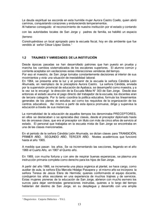 13
La deuda espiritual se esconde en esta humilde mujer Aurora Castro Coello, quien abrió
caminos, conquistando corazones y endureciendo temperamentos.
Al haberse conseguido el reconocimiento de nuestra institución por el estado y contando
con las autoridades locales de San Jorge y padres de familia, se habilitó un espacio
(terreno
Construyéndose un local apropiado para la escuela fiscal, hoy en día ambiente que fue
vendido al señor César López Godos.1
1.2 TRAJINES Y VARIEDADES DE LA INSTITUCIÓN
Desde épocas pasadas se han desarrollado patrones que han puesto en prueba y
marcha los cambios sistematizados de los escalones superiores. El alumno común y
corriente aceptaba sin vacilaciones estas interacciones venideras del tiempo.
Por eso el maestro, de San Jorge tomaba constantemente decisiones al interior de sus
movimientos y vivía una situación de inestabilidad laboral.
En 1964, se presenta ante la luz y el porvenir de la escuela la señora Cándida León
Ahumada, en reemplazo de la preceptora Aurora Castro. La señora Cándida, enviada
por la supervisión provincial de educación de Ayabaca, se desempeñó como maestra, y a
la vez se le encargó la dirección de la Escuela Mixta N° 303 de San Jorge. Desde ese
entonces el estado asume el pago directo del trabajador de la escuela, los docentes eran
de tercera categoría. Por lo tanto coordina la política educativa, formula los lineamientos
generales de los planes de estudios así como los requisitos de la organización de los
centros educativos. Así mismo a partir de esta época promueve, dirige y supervisa la
educación a través de sus instancias.
La normatividad de la educación de aquellos tiempos los denominaba PRECEPTORES,
en ellos se destacaban o se apreciaba diez clases, desde el preceptor diplomado hasta
los de onceava clase, que era el preceptor sin título con más de cinco años de servicio al
estado. El personal que trabajaba en la escuela mixta de San Jorge se encontraba en
una de las clases mencionadas.
En el periodo de la señora Cándida León Ahumada, se dictan clases para TRANSICIÓN,
PRIMER AÑO, SEGUNDO AÑO, TERCER AÑO. Niveles académicos que funcionó
hasta el año 1965.
A medida que pasan los años. Se va incrementando las secciones, llegando en el año
1966 el Cuarto Año, en 1967 el Quinto año.
En 1969, con mucha fortuna y con aire de respirar buenas esperanzas, se plasma una
instrucción primaria completa como derecho para los hijos de San Jorge.
A partir del año 1966, se incrementa una plaza orgánica al plantel, se hace cargo, como
auxiliar de aula, la señora Elia Marcela Hidalgo Pasapera y el mismo año se incorpora la
señora Teresa de Jesús Elera de Hermida; quienes conformando el equipo docente,
condujeron los años escolares en una experiencia de muchos trajines y de servicios.
Estas mujeres pioneras de la educación de San Jorge, abrieron con mucho esmero los
surcos para dejar sembradas generaciones instruidas, quienes a lo largo del tiempo
hablarían del destino de San Jorge, en su despliegue y desarrollo con una amplia
1 Diagnóstico. Carpeta Didáctica – YA.L
 