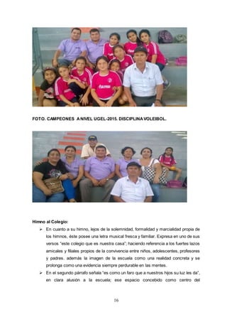 16
FOTO. CAMPEONES ANIVEL UGEL-2015. DISCIPLINAVOLEIBOL.
Himno al Colegio:
 En cuanto a su himno, lejos de la solemnidad, formalidad y marcialidad propia de
los himnos, éste posee una letra musical fresca y familiar. Expresa en uno de sus
versos “este colegio que es nuestra casa”; haciendo referencia a los fuertes lazos
amicales y filiales propios de la convivencia entre niños, adolescentes, profesores
y padres. además la imagen de la escuela como una realidad concreta y se
prolonga como una evidencia siempre perdurable en las mentes.
 En el segundo párrafo señala “es como un faro que a nuestros hijos su luz les da”,
en clara alusión a la escuela; ese espacio concebido como centro del
 
