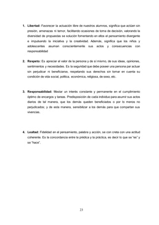 23
1. Libertad: Favorecer la actuación libre de nuestros alumnos, significa que actúen sin
presión, amenazas ni temor, facilitando ocasiones de toma de decisión, valorando la
diversidad de propuestas se solución fomentando en ellos el pensamiento divergente
e impulsando la iniciativa y la creatividad. Además, significa que los niños y
adolescentes asuman conscientemente sus actos y consecuencias con
responsabilidad
2. Respeto: Es apreciar el valor de la persona y de sí mismo, de sus ideas, opiniones,
sentimientos y necesidades. Es la seguridad que debe poseer una persona par actuar
sin perjudicar ni beneficiarse, respetando sus derechos sin tomar en cuenta su
condición de vida social, política, económica, religiosa, de sexo, etc.
3. Responsabilidad: Mostar un interés constante y permanente en el cumplimiento
óptimo de encargos y tareas. Predisposición de cada individuo para asumir sus actos
diarios de tal manera, que los demás queden beneficiados o por lo menos no
perjudicados; y de esta manera, sensibilizar a los demás para que compartan sus
vivencias.
4. Lealtad: Fidelidad en el pensamiento, palabra y acción, se con creta con una actitud
coherente. Es la concordancia entre la prédica y la práctica, es decir lo que se “es” y
se “hace”.
 