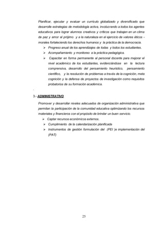 25
Planificar, ejecutar y evaluar un currículo globalizado y diversificado que
desarrolle estrategias de metodología activa, involucrando a todos los agentes
educativos para lograr alumnos creativos y críticos que trabajen en un clima
de paz y amor al prójimo y a la naturaleza en el ejercicio de valores éticos -
morales fortaleciendo los derechos humanos y la práctica de la democracia.
 Progreso anual de los aprendizajes de todas y todos los estudiantes.
 Acompañamiento y monitoreo a la práctica pedagógica.
 Capacitar en forma permanente al personal docente para mejorar el
nivel académico de los estudiantes, evidenciándose en la lectura
comprensiva, desarrollo del pensamiento heurístico, pensamiento
científico, y la resolución de problemas a través de la cognición, meta
cognición y la defensa de proyectos de investigación como requisitos
probatorios de su formación académica.
.
3.- ADMINISTRATIVO
Promover y desarrollar niveles adecuados de organización administrativa que
permitan la participación de la comunidad educativa optimizando los recursos
materiales y financieros con el propósito de brindar un buen servicio.
 Captar recursos económicos externos.
 Cumplimiento de la calendarización planificada
 Instrumentos de gestión formulación del (PEI )e implementación del
(PAT)
 