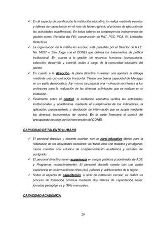 29
 En el aspecto de planificación la institución educativa, lo realiza mediante eventos
y talleres de capacitación en el mes de febrero (previo al proceso de ejecución de
las actividades académicas). En éstos talleres se construyen los instrumentos de
gestión como: Revisión del PEI, construcción de PAT, PCC, PCA, RI, Unidades
Didácticas.
 La organización de la institución escolar, está presidida por el Director de la I.E.
No 14327 – San Jorge con el CONEI que delinea los lineamientos de política
institucional. En cuanto a la gestión de recursos humanos (convocatoria,
selección, desarrollo y control), están a cargo de la comunidad educativa del
plantel.
 En cuanto a la dirección, la plana directiva muestran una apertura al diálogo
mediante una comunicación horizontal. Tienen una buena capacidad de liderazgo
en un estilo democrático. Así mismo se propicia una motivación extrínseca a los
profesores para la realización de las diversas actividades que se realizan en la
institución.
 Finalmente sobre el control, la institución educativa verifica las actividades
institucionales y académicas mediante el cumplimiento de los indicadores, la
aplicación, procesamiento y devolución de información que se acopia mediante
los diversos instrumentos de control. En la parte financiera el control del
presupuesto se hace con la intervención del CONEI.
CAPACIDAD DE TALENTO HUMANO
 El personal directivo y docente cuentan con un nivel educativo idóneo para la
realización de las actividades escolares; así todos ellos son titulados y en algunos
casos cuentan con estudios de complementación académica y estudios de
postgrado.
 El personal directivo tienen experiencia en cargos públicos (coordinador de ADE
y Programas respectivamente). El personal docente cuenta con una basta
experiencia en la formación de niños (as), púberes y adolescentes de la región.
 Sobre el aspecto de capacitación, a nivel de institución escolar, se realiza un
proceso de formación continua mediante dos talleres de capacitación anual,
jornadas pedagógicas y GIAs mensuales.
CAPACIDAD ACADÉMICA
 