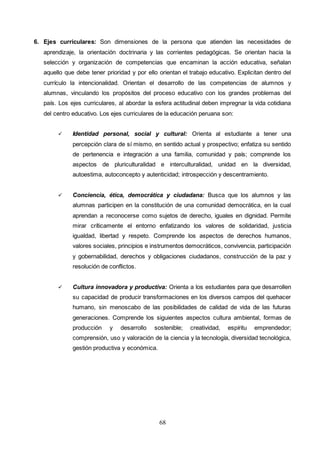 68
6. Ejes curriculares: Son dimensiones de la persona que atienden las necesidades de
aprendizaje, la orientación doctrinaria y las corrientes pedagógicas. Se orientan hacia la
selección y organización de competencias que encaminan la acción educativa, señalan
aquello que debe tener prioridad y por ello orientan el trabajo educativo. Explicitan dentro del
currículo la intencionalidad. Orientan el desarrollo de las competencias de alumnos y
alumnas, vinculando los propósitos del proceso educativo con los grandes problemas del
país. Los ejes curriculares, al abordar la esfera actitudinal deben impregnar la vida cotidiana
del centro educativo. Los ejes curriculares de la educación peruana son:
 Identidad personal, social y cultural: Orienta al estudiante a tener una
percepción clara de sí mismo, en sentido actual y prospectivo; enfatiza su sentido
de pertenencia e integración a una familia, comunidad y país; comprende los
aspectos de pluriculturalidad e interculturalidad, unidad en la diversidad,
autoestima, autoconcepto y autenticidad; introspección y descentramiento.
 Conciencia, ética, democrática y ciudadana: Busca que los alumnos y las
alumnas participen en la constitución de una comunidad democrática, en la cual
aprendan a reconocerse como sujetos de derecho, iguales en dignidad. Permite
mirar críticamente el entorno enfatizando los valores de solidaridad, justicia
igualdad, libertad y respeto. Comprende los aspectos de derechos humanos,
valores sociales, principios e instrumentos democráticos, convivencia, participación
y gobernabilidad, derechos y obligaciones ciudadanos, construcción de la paz y
resolución de conflictos.
 Cultura innovadora y productiva: Orienta a los estudiantes para que desarrollen
su capacidad de producir transformaciones en los diversos campos del quehacer
humano, sin menoscabo de las posibilidades de calidad de vida de las futuras
generaciones. Comprende los siguientes aspectos cultura ambiental, formas de
producción y desarrollo sostenible; creatividad, espíritu emprendedor;
comprensión, uso y valoración de la ciencia y la tecnología, diversidad tecnológica,
gestión productiva y económica.
 