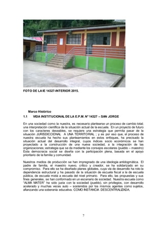 7
FOTO DE LAIE 14327-INTERIOR 2015.
Marco Histórico
1.1 VIDA INSTITUCIONAL DE LA E.P.M. N° 14327 – SAN JORGE
En una sociedad como la nuestra, es necesario plantearse un proceso de cambio total;
una interpretación científica de la situación actual de la escuela. En un proyecto de futuro
con los caracteres deseables, se requiere una estrategia que permita pasar de la
situación JURISDICCIONAL A UNA TERRITORIAL ; y es por eso que, el proceso de
nuestra escuela ha hecho sus planteamientos en estos enfoques, ha precisado la
situación actual del desarrollo integral, cuyos índices socio económicos se han
proyectado a la construcción de una nueva sociedad, a la integración de las
organizaciones; estrategia que se da mediante los consejos escolares (pueblo – maestro)
Esta democracia social se diseña con la participación plena, basada en el apoyo
prioritario de la familia y comunidad.
Nuestros medios de producción se han impregnado de una ideología antidogmática. El
padre de familia, el maestro nuevo, crítico y creador, se ha solidarizado en su
compromiso. Para ello se ha diseñado planes globales, cuya vía de desarrollo ha roto la
dependencia estructural y ha pasado de la situación de escuela fiscal a la de escuela
pública, de escuela mixta a escuela del nivel primario. Para ello, las propuestas y sus
fines generales, se han conformado en un escenario de sociedad. Nuestra escuela como
“ALMA MATER” ha sido justa con la sociedad (pueblo), sin privilegios, con desarrollo
acelerado y muchas veces auto – sostenidos por los mismos agentes como sujetos,
afianzando una soberanía educativa. COMO INSTANCIA DESCENTRALIZADA.
 