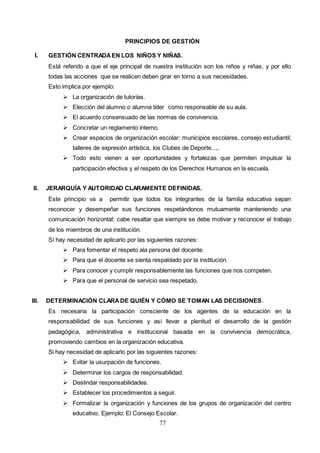 77
PRINCIPIOS DE GESTIÓN
I. GESTIÓN CENTRADAEN LOS NIÑOS Y NIÑAS.
Está referido a que el eje principal de nuestra institución son los niños y niñas, y por ello
todas las acciones que se realicen deben girar en torno a sus necesidades.
Esto implica por ejemplo:
 La organización de tutorías.
 Elección del alumno o alumna líder como responsable de su aula.
 El acuerdo consensuado de las normas de convivencia.
 Concretar un reglamento interno.
 Crear espacios de organización escolar: municipios escolares, consejo estudiantil,
talleres de expresión artística, los Clubes de Deporte...,.
 Todo esto vienen a ser oportunidades y fortalezas que permiten impulsar la
participación efectiva y el respeto de los Derechos Humanos en la escuela.
II. JERARQUÍA Y AUTORIDAD CLARAMENTE DEFINIDAS.
Este principio va a permitir que todos los integrantes de la familia educativa sepan
reconocer y desempeñar sus funciones respetándonos mutuamente manteniendo una
comunicación horizontal; cabe resaltar que siempre se debe motivar y reconocer el trabajo
de los miembros de una institución.
Sí hay necesidad de aplicarlo por las siguientes razones:
 Para fomentar el respeto ala persona del docente.
 Para que el docente se sienta respaldado por la institución.
 Para conocer y cumplir responsablemente las funciones que nos competen.
 Para que el personal de servicio sea respetado.
III. DETERMINACIÓN CLARADE QUIÉN Y CÓMO SE TOMAN LAS DECISIONES.
Es necesaria la participación consciente de los agentes de la educación en la
responsabilidad de sus funciones y así llevar a plenitud el desarrollo de la gestión
pedagógica, administrativa e institucional basada en la convivencia democrática,
promoviendo cambios en la organización educativa.
Si hay necesidad de aplicarlo por las siguientes razones:
 Evitar la usurpación de funciones.
 Determinar los cargos de responsabilidad.
 Deslindar responsabilidades.
 Establecer los procedimientos a seguir.
 Formalizar la organización y funciones de los grupos de organización del centro
educativo. Ejemplo: El Consejo Escolar.
 