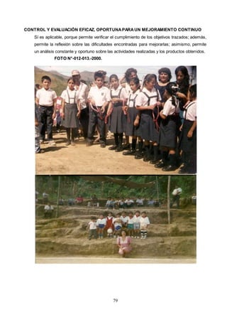 79
CONTROL Y EVALUACIÓN EFICAZ, OPORTUNAPARAUN MEJORAMIENTO CONTINUO
Sí es aplicable, porque permite verificar el cumplimiento de los objetivos trazados; además,
permite la reflexión sobre las dificultades encontradas para mejorarlas; asimismo, permite
un análisis constante y oportuno sobre las actividades realizadas y los productos obtenidos.
FOTO N°-012-013.-2000.
 