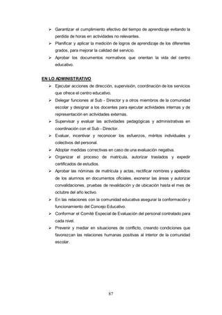 87
 Garantizar el cumplimiento efectivo del tiempo de aprendizaje evitando la
perdida de horas en actividades no relevantes.
 Planificar y aplicar la medición de logros de aprendizaje de los diferentes
grados, para mejorar la calidad del servicio.
 Aprobar los documentos normativos que orientan la vida del centro
educativo.
EN LO ADMINISTRATIVO
 Ejecutar acciones de dirección, supervisión, coordinación de los servicios
que ofrece el centro educativo.
 Delegar funciones al Sub - Director y a otros miembros de la comunidad
escolar y designar a los docentes para ejecutar actividades internas y de
representación en actividades externas.
 Supervisar y evaluar las actividades pedagógicas y administrativas en
coordinación con el Sub - Director.
 Evaluar, incentivar y reconocer los esfuerzos, méritos individuales y
colectivos del personal.
 Adoptar medidas correctivas en caso de una evaluación negativa.
 Organizar el proceso de matrícula, autorizar traslados y expedir
certificados de estudios.
 Aprobar las nóminas de matrícula y actas, rectificar nombres y apellidos
de los alumnos en documentos oficiales, exonerar las áreas y autorizar
convalidaciones, pruebas de revalidación y de ubicación hasta el mes de
octubre del año lectivo.
 En las relaciones con la comunidad educativa asegurar la conformación y
funcionamiento del Concejo Educativo.
 Conformar el Comité Especial de Evaluación del personal contratado para
cada nivel.
 Prevenir y mediar en situaciones de conflicto, creando condiciones que
favorezcan las relaciones humanas positivas al interior de la comunidad
escolar.
 