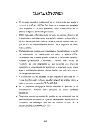 103
CONCLUSIONES
 El proyecto educativo institucional es un instrumento que ayuda a
conducir a la IE No 14327 de San Jorge de la manera más apropiada
para responder a los retos planteados como consecuencia de un
cambio vertiginoso del mundo globalizado.
 El PEI elaborado en forma conjunta por todos los agentes educativos de
la institución a permitido hacer una revisión histórica y desarrollar un
sentido de identidad con nuestros símbolos y lemas institucionales y lo
que es más un direccionamiento técnico en la propuesta de visión,
misión, valores.
 El diagnostico de nuestro centro educativo se ha realizado con el auxilio
de instrumentos de investigación así como la técnica FODA,
haciéndonos ver nuestras grandes fortalezas y debilidades así como
nuestras oportunidades y amenazas. Tomando como marco los
resultados de este diagnostico es que hacemos una propuesta
pedagógica y una propuesta de gestión con la seguridad que es propia
y por lo tanto las alternativas a plantear tendrán que salir del consenso
de los agentes educativos.
 A la comisión nos ha causado un gran impacto lo aprendido en el
recojo de información en lo que se refiere al perfil del análisis interno y
externo así como el cruce del FO, FA, DO, DA.
 En la propuesta pedagógica hemos realizado el ejercicio de la
diversificación tomando como preceptos las teorías científicas
educativas.
 Finalmente nuestra propuesta de gestión se ha enriquecido con la
identificación de los proyectos y gracias a este estudio es que estamos
planteando las estrategias que han de viabilizar el PEI DE LA
INSTITUCION EDUCATIVA N0 14327
 
