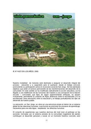 11
IE N°14327-EN LOS AÑOS: 2000.
Nuestra modalidad de menores está destinada a asegurar el desarrollo integral del
proceso educando y a capacitarlo para el quehacer, desde el trabajo comunal,
promoviendo su participación activa en el proceso social de San Jorge. Se han planteado
objetivos que están al servicio permanente de las transformaciones del desarrollo de la
comunidad. En este sentido se ha modificado radicalmente la acción educativa y se ha
llegado a una redefinición de las funciones del maestro a una concepción de la relación
escuela – comunidad, que lejos de seguir experimentando enfoques, se apoyen
mutuamente, permitiendo la creación de flujos dinámicos entre lo escolarizado y lo no
escolarizado (auto educación) entre la educación y el trabajo puntualizando los ejes de
desarrollo de nuestro pueblo.
La educación, en San Jorge, se ubica en una estructura propia al interior de un sistema
global de las relaciones humanas, cuya función es promover los procesos de aprendizaje,
necesarios para una vida digna, respetando los derechos humanos.
El conjunto de experiencias que nuestros alumnos del nivel viven al participar en las
acciones normadas por el sistema previsto de la comunidad magisterial del plantel,
contribuyen al desarrollo personal y social, en un momento histórico concreto, esto
 