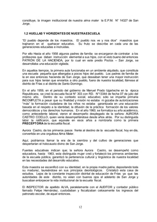 12
constituye, la imagen institucional de nuestra alma mater la E.P.M. N° 14327 de San
Jorge.
1.2 HUELLAS Y HORIZONTES DE NUESTRAESCUELA.
“El pueblo depende de los maestros. El pueblo nos ve y nos dice” maestros que
trajinaron en el quehacer educativo. Su fruto se describe en cada una de las
generaciones educadas e instruidas.
Por ello Hasta el año 1958 algunos padres de familia se encargaron de contratar a los
profesores que daban instrucción elemental a sus hijos, con el visto bueno del entonces
PATRÓN DE LA HACIENDA, por lo cual en este predio Poclús – San Jorge, se
desarrollaba una educación vigilada.
En aquellos tiempos, la primera aula funcionaba en un ambiente alquilado, que constituía
una escuela pequeña que albergaba a pocos hijos del pueblo. Los padres de familia de
la en ese entonces hacienda de San Jorge, que deseaban tener una mayor instrucción
para sus hijos tenían que enviarlos a otro pueblo, fuera de nuestra localidad, llámese al
distrito de Frías o al distrito de Santo Domingo.
En el año 1959, en el periodo del gobierno de Manuel Prado Ugarteche en la época
Republicana, se creó la escuela fiscal N° 303 con RD. N°13344 de fecha 07 de julio del
mismo año. Dentro de su contexto social, educativo; sólo se impartía primaria
INCOMPLETA a pesar que su finalidad y misión no estaba ni gozaba de autorizaciones
“más” la formación ciudadana de los niños no estaba garantizada en una educación
basada en el respeto a la identidad, la difusión de la práctica formación de los valores
democráticos y los derechos humanos. En el año 1960, se formaliza su año académico,
como antecedente laboral, vieron el desempeño desplegado de la señora: AURORA
CASTRO COELLO, quien venía desempeñándose desde años atrás. Por su distinguida
labor la ratificaron, que equivale en esos años a nombrarla como la primera
PRECEPTORAde la escuelita fiscal.
Aurora Castro, da los primeros pasos frente al destino de la escuela fiscal, hoy en día,
convertida en una orgullosa Alma Mater.
Aquí, podríamos llamar la era de la siembra y del cultivo de generaciones que
despertarían el holocausto divino de San Jorge.
Fuentes educativas indican que; la señora Aurora Castro, se desempeñó como
educadora, hasta 1963, esta distinguida mujer creó y fortaleció los primeros ambientes
de la escuela pública, garantizó la pertenencia cultural y lingüística de nuestra localidad
en las necesidades del desarrollo educativo.
Esta maestra se escenificó con su identidad, en la propia madre patria, depositando toda
su madurez, laureándose en sus principios deontológicos. Cristalizó esta casa de
estudios. Lejos de la constante inspección distrital de educación de Frías ya que las
autoridades de este distrito, no veían con buenos ojos el adelanto de San Jorge y
buscaban entorpecer la vida institucional de la escuela fiscal.
El INSPECTOR de apellido ALVA, paralelamente con el AUDITOR y contador público
llamado Felipe Hernández, custodiaban y fiscalizaban celosamente los ingresos del
patronato escolar, de aquel entonces.
 