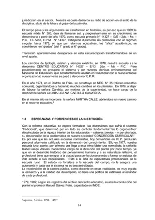 14
jurisdicción en el sector. Nuestra escuela demarca su radio de acción en el estilo de la
disciplina, al pie de la letra y al golpe de la palmeta.
El tiempo pasa y los argumentos se transforman en historias, es por eso que en 1969; la
escuela mixta N° 303, deja de llamarse así, y progresivamente en su crecimiento se
denominaría a partir del año 1970, como escuela primaria N° 14327 – 13/E – 2do. – Mx. –
P.C. Es decir, E.P.M. N° 14327, trabajando duramente las profesoras con un régimen
singular hasta 1973, en que por reformas educativas, los “años” académicos, se
convirtieron en “grados” (del 1° grado al 6° grado).
Transición aparentemente desaparece en esta circunscripción transformándose en un
nivel aparte.
Los cambios de tipología, existen y siempre existirán, en 1978, nuestra escuela se le
denomina CENTRO EDUCATIVO N° 14327 – E/13 2do. – Mx – P.C. Pero
posteriormente no prosperó el sistema y por razones técnicas eminentemente del
Ministerio de Educación, que constantemente aludían en vislumbrar con el nuevo enfoque
organizacional, nuevamente se pasó a denominar E.P.M.
En el año 1974, en el Distrito de Frías, se constituye en NEC. N° 35 (Núcleo educativo
comunal), organizándose y haciendo muchos cambios en los planteles. En 1976, al dejar
de laborar la señora Cándida, por motivos de la superioridad, se hace cargo de la
dirección la señora GLORIA LICENIA CASTILLO SAAVEDRA.
En el mismo año se incorpora la señora MARTHA CALLE, abriéndose un nuevo camino
en el recorrer educativo.2
1.3 ESPERANZAS Y PORVENIRES DE LA INSTITUCIÓN.
Con la reforma educativa, se espera formalizar las distorsiones que sufría el sistema
“tradicional”, que determinó por un lado su carácter fundamental “en lo cognoscitivo”
desvinculado de la riqueza interior de los educandos – saberes previos – y por otro lado,
su desconexión de la problemática de nuestra sociedad “CONCRECIÓN CURRICULAR”
Es por eso que las actuales escuelas normalistas, hoy convertidas en I.S.P. producían
personal altamente calificado en la dimensión del conocimiento. Ello en 1977, nuestra
escuela tuvo suerte, por primera vez llega a esta Alma Mater una normalista, la señorita
Isabel Lalupú Arévalo, haciéndose cargo de la dirección del plantel por poco tiempo, ya
que en el desarrollo histórico del pensamiento humano y a su naturaleza reflexiva, el
profesional tiene que emigrar a la ciudad para perfeccionarse más o formar un estatus de
vida acorde a sus necesidades. Esto a la falta de expectativas profesionales en la
escuela rural. El estado no fortalece a la escuela del campo, no le asegura una
autonomía y cada vez el sistema no es descentralizado.
La revaloración de la carrera pública, como docente en estas realidades, es muy ingrata
al esfuerzo y a la calidad del desempeño, no tiene una política de estímulos al estándar
de cada profesional.
1979, 1982; según los registros del archivo del centro educativo, asume la conducción del
plantel el profesor Manuel Gálvez Peña, capacitado en INIDE.
2Apuntes. Archivo. EPM. 14327
 