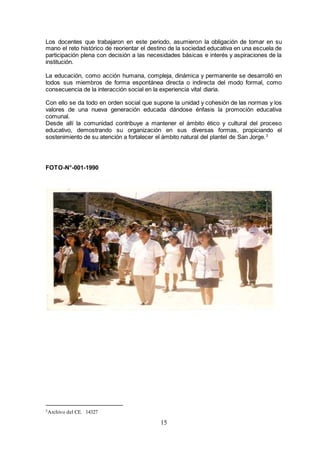 15
Los docentes que trabajaron en este periodo, asumieron la obligación de tomar en su
mano el reto histórico de reorientar el destino de la sociedad educativa en una escuela de
participación plena con decisión a las necesidades básicas e interés y aspiraciones de la
institución.
La educación, como acción humana, compleja, dinámica y permanente se desarrolló en
todos sus miembros de forma espontánea directa o indirecta del modo formal, como
consecuencia de la interacción social en la experiencia vital diaria.
Con ello se da todo en orden social que supone la unidad y cohesión de las normas y los
valores de una nueva generación educada dándose énfasis la promoción educativa
comunal.
Desde allí la comunidad contribuye a mantener el ámbito ético y cultural del proceso
educativo, demostrando su organización en sus diversas formas, propiciando el
sostenimiento de su atención a fortalecer el ámbito natural del plantel de San Jorge.3
FOTO-N°-001-1990
3Archivo del CE. 14327
 