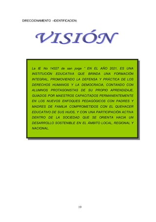 19
DIRECCIONAMIENTO –IDENTIFICACION:
La IE No 14327 de san jorge ” EN EL AÑO 2021, ES UNA
INSTITUCIÓN EDUCATIVA QUE BRINDA UNA FORMACIÓN
INTEGRAL, PROMOVIENDO LA DEFENSA Y PRÁCTICA DE LOS
DERECHOS HUMANOS Y LA DEMOCRACIA, CONTANDO CON
ALUMNOS PROTAGONISTAS DE SU PROPIO APRENDIZAJE,
GUIADOS POR MAESTROS CAPACITADOS PERMANENTEMENTE
EN LOS NUEVOS ENFOQUES PEDAGÓGICOS CON PADRES Y
MADRES DE FAMILIA COMPROMETIDOS CON EL QUEHACER
EDUCATIVO DE SUS HIJOS, Y CON UNA PARTICIPACIÓN ACTIVA
DENTRO DE LA SOCIEDAD QUE SE ORIENTA HACIA UN
DESARROLLO SOSTENIBLE EN EL ÁMBITO LOCAL, REGIONAL Y
NACIONAL.
 