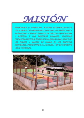 20
PROMOVEMOS LA FORMACIÓN INTEGRAL DESARROLLANDO EN
LOS ALUMNOS LAS DIMENSIONES COGNITIVAS, SOCIOAFECTIVAS Y
SICOMOTORAS, CREANDO ESPACIOS DE DIÁLOGO, PARTICIPACIÓN
Y RESPETO A LOS DERECHOS HUMANOS, APLICANDO
ESTRATEGIAS METODOLÓGICAS ACTUALIZADAS CON EL APOYO DE
LOS PADRES Y MADRES DE FAMILIA EN LAS DISTINTAS
ACTIVIDADES, PROYECTANDO A LA ESCUELA EN SU CONTEXTO
LOCAL Y REGIONAL.
 