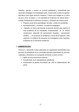 25
Planificar, ejecutar y evaluar un currículo globalizado y diversificado que
desarrolle estrategias de metodología activa, involucrando a todos los agentes
educativos para lograr alumnos creativos y críticos que trabajen en un clima
de paz y amor al prójimo y a la naturaleza en el ejercicio de valores éticos -
morales fortaleciendo los derechos humanos y la práctica de la democracia.
 Progreso anual de los aprendizajes de todas y todos los estudiantes.
 Acompañamiento y monitoreo a la práctica pedagógica.
 Capacitar en forma permanente al personal docente para mejorar el
nivel académico de los estudiantes, evidenciándose en la lectura
comprensiva, desarrollo del pensamiento heurístico, pensamiento
científico, y la resolución de problemas a través de la cognición, meta
cognición y la defensa de proyectos de investigación como requisitos
probatorios de su formación académica.
.
3.- ADMINISTRATIVO
Promover y desarrollar niveles adecuados de organización administrativa que
permitan la participación de la comunidad educativa optimizando los recursos
materiales y financieros con el propósito de brindar un buen servicio.
 Captar recursos económicos externos.
 Cumplimiento de la calendarización planificada
 Instrumentos de gestión formulación del (PEI )e implementación del
(PAT)
 