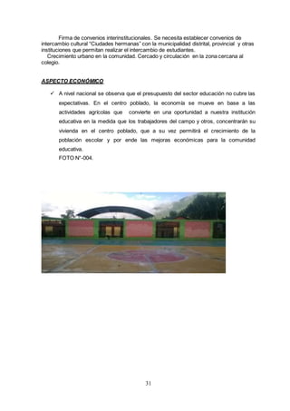 31
Firma de convenios interinstitucionales. Se necesita establecer convenios de
intercambio cultural “Ciudades hermanas” con la municipalidad distrital, provincial y otras
instituciones que permitan realizar el intercambio de estudiantes.
Crecimiento urbano en la comunidad. Cercado y circulación en la zona cercana al
colegio.
ASPECTO ECONÓMICO
 A nivel nacional se observa que el presupuesto del sector educación no cubre las
expectativas. En el centro poblado, la economía se mueve en base a las
actividades agrícolas que convierte en una oportunidad a nuestra institución
educativa en la medida que los trabajadores del campo y otros, concentrarán su
vivienda en el centro poblado, que a su vez permitirá el crecimiento de la
población escolar y por ende las mejoras económicas para la comunidad
educativa.
FOTO N°-004.
 