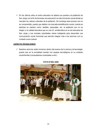 34
 En los últimos años el centro educativo ha abierto sus puertas a la población de
San Jorge con el fin de fomentar una educación sin discriminación social donde se
rescaten los valores culturales de la población. Sin embargo este proceso aún no
es comprendido, puesto que debido a la marcada estratificación social, cuando se
participa en eventos como: desfiles, pasacalles, etc. la población aun no se
integra a la calidad educativa que es una I.E. emblemática en la red educativa de
San Jorge y Las actuales autoridades vienen trabajando para desarrollar una
comunicación social horizontal que permita integrar más a los alumnos con su
contexto socio-cultural.
ASPECTO TECNOLÓGICO
 Nuestros alumnos están inmersos dentro del avance de la ciencia y la tecnología;
puesto que en la actualidad cuentan con equipos tecnológicos en su contexto
social-familiar (computadoras conectadas a red ),
FOTO N°005.-2005
 