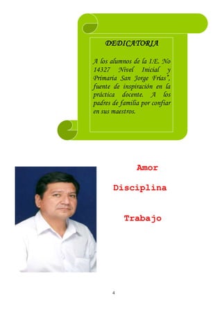 4
Amor
Disciplina
Trabajo
DEDICATORIA
A los alumnos de la I.E. No
14327 Nivel Inicial y
Primaria San Jorge Frías”,
fuente de inspiración en la
práctica docente. A los
padres de familia por confiar
en sus maestros.
 