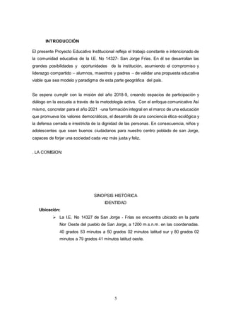 5
INTRODUCCIÓN
El presente Proyecto Educativo Institucional refleja el trabajo constante e intencionado de
la comunidad educativa de la I.E. No 14327- San Jorge Frías. En él se desarrollan las
grandes posibilidades y oportunidades de la institución, asumiendo el compromiso y
liderazgo compartido – alumnos, maestros y padres – de validar una propuesta educativa
viable que sea modelo y paradigma de esta parte geográfica del país.
Se espera cumplir con la misión del año 2018-9, creando espacios de participación y
diálogo en la escuela a través de la metodología activa. Con el enfoque comunicativo Así
mismo, concretar para el año 2021 -una formación integral en el marco de una educación
que promueva los valores democráticos, el desarrollo de una conciencia ética-ecológica y
la defensa cerrada e irrestricta de la dignidad de las personas. En consecuencia, niños y
adolescentes que sean buenos ciudadanos para nuestro centro poblado de san Jorge,
capaces de forjar una sociedad cada vez más justa y feliz.
. LA COMISION:
SINOPSIS HISTÓRICA
IDENTIDAD
Ubicación:
 La I.E. No 14327 de San Jorge - Frías se encuentra ubicado en la parte
Nor Oeste del pueblo de San Jorge, a 1200 m.s.n.m. en las coordenadas.
40 grados 53 minutos a 50 grados 02 minutos latitud sur y 80 grados 02
minutos a 79 grados 41 minutos latitud oeste.
 