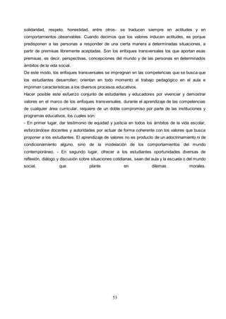 53
solidaridad, respeto, honestidad, entre otros- se traducen siempre en actitudes y en
comportamientos observables. Cuando decimos que los valores inducen actitudes, es porque
predisponen a las personas a responder de una cierta manera a determinadas situaciones, a
partir de premisas libremente aceptadas. Son los enfoques transversales los que aportan esas
premisas, es decir, perspectivas, concepciones del mundo y de las personas en determinados
ámbitos de la vida social.
De este modo, los enfoques transversales se impregnan en las competencias que se busca que
los estudiantes desarrollen; orientan en todo momento el trabajo pedagógico en el aula e
imprimen características a los diversos procesos educativos.
Hacer posible este esfuerzo conjunto de estudiantes y educadores por vivenciar y demostrar
valores en el marco de los enfoques transversales, durante el aprendizaje de las competencias
de cualquier área curricular, requiere de un doble compromiso por parte de las instituciones y
programas educativos, los cuales son:
- En primer lugar, dar testimonio de equidad y justicia en todos los ámbitos de la vida escolar,
esforzándose docentes y autoridades por actuar de forma coherente con los valores que busca
proponer a los estudiantes. El aprendizaje de valores no es producto de un adoctrinamiento ni de
condicionamiento alguno, sino de la modelación de los comportamientos del mundo
contemporáneo. - En segundo lugar, ofrecer a los estudiantes oportunidades diversas de
reflexión, diálogo y discusión sobre situaciones cotidianas, sean del aula y la escuela o del mundo
social, que plante en dilemas morales.
 
