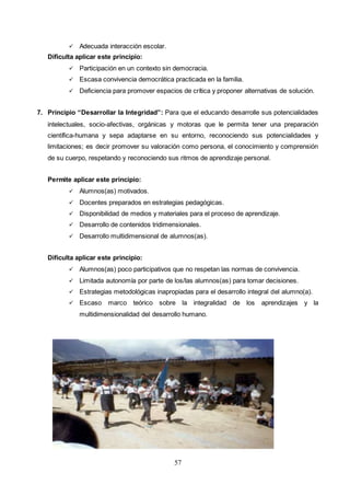 57
 Adecuada interacción escolar.
Dificulta aplicar este principio:
 Participación en un contexto sin democracia.
 Escasa convivencia democrática practicada en la familia.
 Deficiencia para promover espacios de crítica y proponer alternativas de solución.
7. Principio “Desarrollar la Integridad”: Para que el educando desarrolle sus potencialidades
intelectuales, socio-afectivas, orgánicas y motoras que le permita tener una preparación
científica-humana y sepa adaptarse en su entorno, reconociendo sus potencialidades y
limitaciones; es decir promover su valoración como persona, el conocimiento y comprensión
de su cuerpo, respetando y reconociendo sus ritmos de aprendizaje personal.
Permite aplicar este principio:
 Alumnos(as) motivados.
 Docentes preparados en estrategias pedagógicas.
 Disponibilidad de medios y materiales para el proceso de aprendizaje.
 Desarrollo de contenidos tridimensionales.
 Desarrollo multidimensional de alumnos(as).
Dificulta aplicar este principio:
 Alumnos(as) poco participativos que no respetan las normas de convivencia.
 Limitada autonomía por parte de los/las alumnos(as) para tomar decisiones.
 Estrategias metodológicas inapropiadas para el desarrollo integral del alumno(a).
 Escaso marco teórico sobre la integralidad de los aprendizajes y la
multidimensionalidad del desarrollo humano.
 