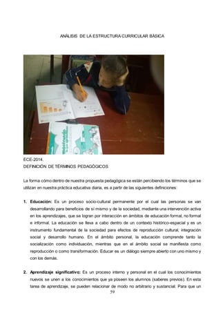 59
ANÀLISIS DE LA ESTRUCTURA CURRICULAR BÀSICA
ECE-2014.
DEFINICIÓN DE TÉRMINOS PEDAGÓGICOS
La forma cómo dentro de nuestra propuesta pedagógica se están percibiendo los términos que se
utilizan en nuestra práctica educativa diaria, es a partir de las siguientes definiciones:
1. Educación: Es un proceso socio-cultural permanente por el cual las personas se van
desarrollando para beneficios de sí mismo y de la sociedad, mediante una intervención activa
en los aprendizajes, que se logran por interacción en ámbitos de educación formal, no formal
e informal. La educación se lleva a cabo dentro de un contexto histórico-espacial y es un
instrumento fundamental de la sociedad para efectos de reproducción cultural, integración
social y desarrollo humano. En el ámbito personal, la educación comprende tanto la
socialización como individuación, mientras que en el ámbito social se manifiesta como
reproducción o como transformación. Educar es un diálogo siempre abierto con uno mismo y
con los demás.
2. Aprendizaje significativo: Es un proceso interno y personal en el cual los conocimientos
nuevos se unen a los conocimientos que ya poseen los alumnos (saberes previos). En esta
tarea de aprendizaje, se pueden relacionar de modo no arbitrario y sustancial. Para que un
 