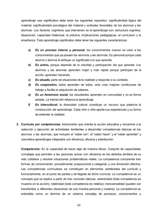 60
aprendizaje sea significativo debe tener los siguientes requisitos: significatividad lógica del
material, significatividad psicológica del material y actitudes favorables de los alumnos y las
alumnas. Los factores cognitivos que intervienen en el aprendizaje son: estructura cognitiva,
disposición, capacidad intelectual, la práctica, implicaciones pedagógicas, el currículum y la
enseñanza. Todo aprendizaje significativo debe tener las siguientes características:
a) Es un proceso interno y personal, los conocimientos nuevos se unen a los
conocimientos que ya poseen los alumnos y las alumnas. Es personal porque cada
alumno o alumna le atribuye un significado a lo que aprende.
b) Es activo, porque depende de la voluntad y participación del que aprende. Los
alumnos y las alumnas aprenden mejor y más rápido porque participan de la
acción, aprenden haciendo.
c) Es situado, parte de situaciones de la realidad y responde a su contexto.
d) Es cooperativo, todos aprenden de todos, esto crea mejores condiciones de
trabajo y facilita la adquisición de saberes.
e) Es un fenómeno social, los estudiantes aprenden en comunidad y no en forma
aislada. La interacción refuerza el aprendizaje.
f) Es intercultural, la diversidad cultural constituye un recurso que potencia la
construcción del aprendizaje. Cada niño o niña aporta sus experiencias y su forma
de entender la realidad.
3. Currículo por competencias: Instrumento que orienta la acción educativa y encamina a la
selección y ejecución de actividades tendientes a desarrollar competencias básicas en los
alumnos y las alumnas; que incluyen el “saber ser”, el “saber hacer” y el “saber aprender” y
concretice aprendizajes integrados con eficiencia, eficacia y satisfacción.
Competencia: Es la capacidad de hacer algo de manera eficaz. Conjunto de capacidades
complejas que permiten a las personas actuar con eficiencia en los distintos ámbitos de su
vida cotidiana y resolver situaciones problemáticas reales. La competencia comprende tres
formas de conocimiento: procedimental, proposicional y categorial; y una dimensión afectiva.
Las competencias curriculares se constituyen en elementos vertebrados del currículo y
funcionalmente, en el punto de partida y de llegada de dicho currículo. La competencia es un
concepto que se explica a partir de tres nociones básicas: exterioridad (toda competencia se
muestra en la acción); relatividad (toda competencia es relativa); transversalidad (pueden ser
transferidos a diferentes situaciones de una manera personal y creativa). La competencia es
entendida como un dominio de un sistema complejo de procesos, conocimientos y
 