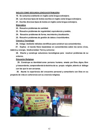 62
INGLES COMO SEGUNDALENGUAEXTRANJERA
19. Se comunica oralmente en inglés como lengua extranjera.
20. Lee diversos tipos de textos escritos en inglés como lengua extranjera.
21. Escribe diversos tipos de textos en inglés como lengua extranjera.
Matemática
22. Resuelve problemas de cantidad.
23. Resuelve problemas de regularidad, equivalencia y cambio.
24. Resuelve problemas de forma, movimiento y localización.
25. Resuelve problemas de gestión de datos e incertidumbre.
Ciencia y Tecnología
26. Indaga mediante métodos científicos para construir sus conocimientos.
27. Explica el mundo físico basándose en conocimientos sobre los seres vivos,
materia y energía, biodiversidad, Tierra y universo
28. Diseña y construye soluciones tecnológicas para resolver problemas de su
entorno.
Educación Religiosa
29. Construye su identidad como persona humana, amada por Dios, digna, libre
y trascendente, comprendiendo la doctrina de su propia religión, abierto al diálogo
con las que le son cercanas.
30. Asume la experiencia del encuentro personal y comunitario con Dios en su
proyecto de vida en coherencia con su creencia religiosa.
 