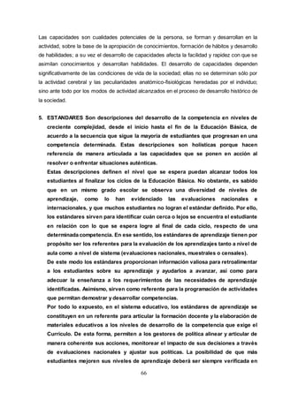 66
Las capacidades son cualidades potenciales de la persona, se forman y desarrollan en la
actividad, sobre la base de la apropiación de conocimientos, formación de hábitos y desarrollo
de habilidades; a su vez el desarrollo de capacidades afecta la facilidad y rapidez con que se
asimilan conocimientos y desarrollan habilidades. El desarrollo de capacidades dependen
significativamente de las condiciones de vida de la sociedad; ellas no se determinan sólo por
la actividad cerebral y las peculiaridades anatómico-fisiológicas heredadas por el individuo;
sino ante todo por los modos de actividad alcanzados en el proceso de desarrollo histórico de
la sociedad.
5. ESTANDARES Son descripciones del desarrollo de la competencia en niveles de
creciente complejidad, desde el inicio hasta el fin de la Educación Básica, de
acuerdo a la secuencia que sigue la mayoría de estudiantes que progresan en una
competencia determinada. Estas descripciones son holísticas porque hacen
referencia de manera articulada a las capacidades que se ponen en acción al
resolver o enfrentar situaciones auténticas.
Estas descripciones definen el nivel que se espera puedan alcanzar todos los
estudiantes al finalizar los ciclos de la Educación Básica. No obstante, es sabido
que en un mismo grado escolar se observa una diversidad de niveles de
aprendizaje, como lo han evidenciado las evaluaciones nacionales e
internacionales, y que muchos estudiantes no logran el estándar definido. Por ello,
los estándares sirven para identificar cuán cerca o lejos se encuentra el estudiante
en relación con lo que se espera logre al final de cada ciclo, respecto de una
determinada competencia. En ese sentido, los estándares de aprendizaje tienen por
propósito ser los referentes para la evaluación de los aprendizajes tanto a nivel de
aula como a nivel de sistema (evaluaciones nacionales, muestrales o censales).
De este modo los estándares proporcionan información valiosa para retroalimentar
a los estudiantes sobre su aprendizaje y ayudarlos a avanzar, así como para
adecuar la enseñanza a los requerimientos de las necesidades de aprendizaje
identificadas. Asimismo, sirven como referente para la programación de actividades
que permitan demostrar y desarrollar competencias.
Por todo lo expuesto, en el sistema educativo, los estándares de aprendizaje se
constituyen en un referente para articular la formación docente y la elaboración de
materiales educativos a los niveles de desarrollo de la competencia que exige el
Currículo. De esta forma, permiten a los gestores de política alinear y articular de
manera coherente sus acciones, monitorear el impacto de sus decisiones a través
de evaluaciones nacionales y ajustar sus políticas. La posibilidad de que más
estudiantes mejoren sus niveles de aprendizaje deberá ser siempre verificada en
 