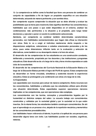 69
8.- La competencia se define como la facultad que tiene una persona de combinar un
conjunto de capacidades a fin de lograr un propósito específico en una situación
determinada, actuando de manera pertinente y con sentido ético.
Ser competente supone comprender la situación que se debe afrontar y evaluar las
posibilidades que se tiene para resolverla. Esto significa identificar los conocimientos y
habilidades que uno posee o que están disponibles en el entorno, analizar las
combinaciones más pertinentes a la situación y al propósito, para luego tomar
decisiones; y ejecutar o poner en acción la combinación seleccionada.
Asimismo, ser competente es combinar también determinadas características
personales, con habilidades socioemocionales que hagan más eficaz su interacción
con otros. Esto le va a exigir al individuo mantenerse alerta respecto a las
disposiciones subjetivas, valoraciones o estados emocionales personales y de los
otros, pues estas dimensiones influirán tanto en la evaluación y selección de
alternativas, como también en su desempeño mismo a la hora de actuar.
El desarrollo de las competencias de los estudiantes es una construcción constante,
deliberada y consciente, propiciada por los docentes y las instituciones y programas
educativos. Este desarrollo se da a lo largo de la vida y tiene niveles esperados en cada
ciclo de la escolaridad.
El desarrollo de las competencias del Currículo Nacional de la Educación Básica a lo
largo de la Educación Básica permite el logro del Perfil de egreso. Estas competencias
se desarrollan en forma vinculada, simultánea y sostenida durante la experiencia
educativa. Estas se prolongarán y se combinarán con otras a lo largo de la vida.
3.2 Capacidades
Las capacidades son recursos para actuar de manera competente. Estos recursos son
los conocimientos, habilidades y actitudes que los estudiantes utilizan para afrontar
una situación determinada. Estas capacidades suponen operaciones menores
implicadas en las competencias, que son operaciones más complejas.
Los conocimientos son las teorías, conceptos y procedimientos legados por la
humanidad en distintos campos del saber. La escuela trabaja con conocimientos
construidos y validados por la sociedad global y por la sociedad en la que están
insertos. De la misma forma, los estudiantes también construyen conocimientos. De ahí
que el aprendizaje es un proceso vivo, alejado de la repetición mecánica y memorística
de los conocimientos preestablecidos.
Las habilidades hacen referencia al talento, la pericia o la aptitud de una persona para
desarrollar alguna tarea con éxito. Las habilidades pueden ser sociales, cognitivas,
motoras.
 