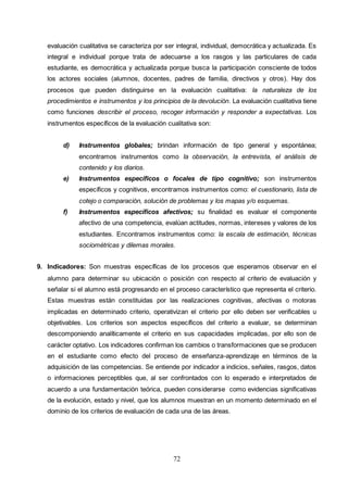 72
evaluación cualitativa se caracteriza por ser integral, individual, democrática y actualizada. Es
integral e individual porque trata de adecuarse a los rasgos y las particulares de cada
estudiante, es democrática y actualizada porque busca la participación consciente de todos
los actores sociales (alumnos, docentes, padres de familia, directivos y otros). Hay dos
procesos que pueden distinguirse en la evaluación cualitativa: la naturaleza de los
procedimientos e instrumentos y los principios de la devolución. La evaluación cualitativa tiene
como funciones describir el proceso, recoger información y responder a expectativas. Los
instrumentos específicos de la evaluación cualitativa son:
d) Instrumentos globales; brindan información de tipo general y espontánea;
encontramos instrumentos como la observación, la entrevista, el análisis de
contenido y los diarios.
e) Instrumentos específicos o focales de tipo cognitivo; son instrumentos
específicos y cognitivos, encontramos instrumentos como: el cuestionario, lista de
cotejo o comparación, solución de problemas y los mapas y/o esquemas.
f) Instrumentos específicos afectivos; su finalidad es evaluar el componente
afectivo de una competencia, evalúan actitudes, normas, intereses y valores de los
estudiantes. Encontramos instrumentos como: la escala de estimación, técnicas
sociométricas y dilemas morales.
9. Indicadores: Son muestras específicas de los procesos que esperamos observar en el
alumno para determinar su ubicación o posición con respecto al criterio de evaluación y
señalar si el alumno está progresando en el proceso característico que representa el criterio.
Estas muestras están constituidas por las realizaciones cognitivas, afectivas o motoras
implicadas en determinado criterio, operativizan el criterio por ello deben ser verificables u
objetivables. Los criterios son aspectos específicos del criterio a evaluar, se determinan
descomponiendo analíticamente el criterio en sus capacidades implicadas, por ello son de
carácter optativo. Los indicadores confirman los cambios o transformaciones que se producen
en el estudiante como efecto del proceso de enseñanza-aprendizaje en términos de la
adquisición de las competencias. Se entiende por indicador a indicios, señales, rasgos, datos
o informaciones perceptibles que, al ser confrontados con lo esperado e interpretados de
acuerdo a una fundamentación teórica, pueden considerarse como evidencias significativas
de la evolución, estado y nivel, que los alumnos muestran en un momento determinado en el
dominio de los criterios de evaluación de cada una de las áreas.
 
