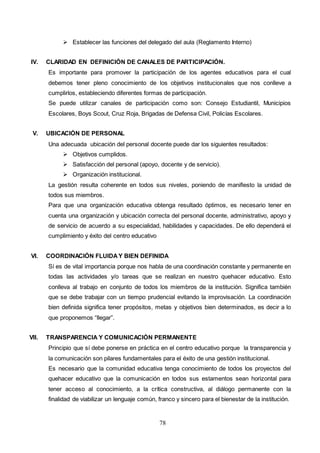 78
 Establecer las funciones del delegado del aula (Reglamento Interno)
IV. CLARIDAD EN DEFINICIÓN DE CANALES DE PARTICIPACIÓN.
Es importante para promover la participación de los agentes educativos para el cual
debemos tener pleno conocimiento de los objetivos institucionales que nos conlleve a
cumplirlos, estableciendo diferentes formas de participación.
Se puede utilizar canales de participación como son: Consejo Estudiantil, Municipios
Escolares, Boys Scout, Cruz Roja, Brigadas de Defensa Civil, Policías Escolares.
V. UBICACIÓN DE PERSONAL
Una adecuada ubicación del personal docente puede dar los siguientes resultados:
 Objetivos cumplidos.
 Satisfacción del personal (apoyo, docente y de servicio).
 Organización institucional.
La gestión resulta coherente en todos sus niveles, poniendo de manifiesto la unidad de
todos sus miembros.
Para que una organización educativa obtenga resultado óptimos, es necesario tener en
cuenta una organización y ubicación correcta del personal docente, administrativo, apoyo y
de servicio de acuerdo a su especialidad, habilidades y capacidades. De ello dependerá el
cumplimiento y éxito del centro educativo
VI. COORDINACIÓN FLUIDAY BIEN DEFINIDA
Sí es de vital importancia porque nos habla de una coordinación constante y permanente en
todas las actividades y/o tareas que se realizan en nuestro quehacer educativo. Esto
conlleva al trabajo en conjunto de todos los miembros de la institución. Significa también
que se debe trabajar con un tiempo prudencial evitando la improvisación. La coordinación
bien definida significa tener propósitos, metas y objetivos bien determinados, es decir a lo
que proponemos “llegar”.
VII. TRANSPARENCIA Y COMUNICACIÓN PERMANENTE
Principio que sí debe ponerse en práctica en el centro educativo porque la transparencia y
la comunicación son pilares fundamentales para el éxito de una gestión institucional.
Es necesario que la comunidad educativa tenga conocimiento de todos los proyectos del
quehacer educativo que la comunicación en todos sus estamentos sean horizontal para
tener acceso al conocimiento, a la crítica constructiva, al diálogo permanente con la
finalidad de viabilizar un lenguaje común, franco y sincero para el bienestar de la institución.
 