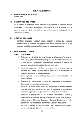86
M.O.F. DEL DIRECTOR
I. IDENTIFICACIÓN DEL CARGO
DIRECTOR
II. DESCRIPCIÓN DEL CARGO
Es la primera autoridad del centro educativo que garantiza el desarrollo de sus
actividades, lo representa legalmente, conforma un equipo de gestión con el
personal directivo y jerárquico de todos los niveles, lidera la participación de la
comunidad educativa.
III. OBJETIVO DEL CARGO
 Planificar, organizar, controlar, dirigir, ejecutar y evaluar las acciones
administrativas y técnicas pedagógicas del centro educativo con el fin de
optimizar la calidad, equidad y eficiencia de los servicios educativos.
IV. FUNCIONES DEL CARGO
EN LO PEDAGÓGICO
 Optimizar la calidad de los aprendizajes y del desempeño docente;;
promover y estimular la acción pedagógica y la diversificación curricular,
la investigación y propuestas experimentales, orientados a verificar los
logros de aprendizaje y la práctica docente en el aula.
 Monitorear, supervisar y evaluar permanentemente el trabajo educativo
en todos sus niveles, acompañando y asesorando el esfuerzo de los
docentes por mejorar la calidad educativa.
 Crear espacios de interaprendizaje, de reflexión y sistematización de la
práctica docente.
 Organizar en forma regular eventos de capacitación y actualización
docente, así como evaluar su ejecución.
 Autorizar y promover visitas de estudio, excursiones y demás actividades
de aprendizaje fuera del centro educativo, supervisando la existencia de
medidas que garanticen el aprovechamiento de estas experiencias.
 Incentivar la participación de los alumnos, ofreciéndoles canales y
oportunidades constantes; permitiendo diferentes formas de organización
autónoma como: Municipios Escolares y Concejos Educativos con el fin
de contribuir con el desarrollo del Proyecto Educativo Institucional.
 Autorizar y promover la participación del centro educativo en concursos,
campeonatos, juegos deportivos y otros eventos.
 