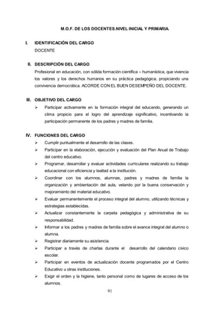 91
M.O.F. DE LOS DOCENTES.NIVEL INICIAL Y PRIMARIA.
I. IDENTIFICACIÓN DEL CARGO
DOCENTE
II. DESCRIPCIÓN DEL CARGO
Profesional en educación, con sólida formación científica – humanística, que vivencia
los valores y los derechos humanos en su práctica pedagógica, propiciando una
convivencia democrática. ACORDE CON EL BUEN DESEMPEÑO DEL DOCENTE.
III. OBJETIVO DEL CARGO
 Participar activamente en la formación integral del educando, generando un
clima propicio para el logro del aprendizaje significativo, incentivando la
participación permanente de los padres y madres de familia.
IV. FUNCIONES DEL CARGO
 Cumplir puntualmente el desarrollo de las clases.
 Participar en la elaboración, ejecución y evaluación del Plan Anual de Trabajo
del centro educativo.
 Programar, desarrollar y evaluar actividades curriculares realizando su trabajo
educacional con eficiencia y lealtad a la institución.
 Coordinar con los alumnos, alumnas, padres y madres de familia la
organización y ambientación del aula, velando por la buena conservación y
mejoramiento del material educativo.
 Evaluar permanentemente el proceso integral del alumno, utilizando técnicas y
estrategias establecidas.
 Actualizar constantemente la carpeta pedagógica y administrativa de su
responsabilidad.
 Informar a los padres y madres de familia sobre el avance integral del alumno o
alumna.
 Registrar diariamente su asistencia.
 Participar a través de charlas durante el desarrollo del calendario cívico
escolar.
 Participar en eventos de actualización docente programados por el Centro
Educativo u otras instituciones.
 Exigir el orden y la higiene, tanto personal como de lugares de acceso de los
alumnos.
 