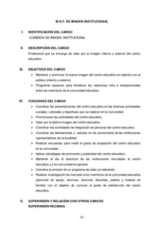 93
M.O.F. DE IMAGEN INSTITUCIONAL
I. IDENTIFICACIÓN DEL CARGO
COMISION DE IMAGEN INSTITUCIONAL
II. DESCRIPCIÓN DEL CARGO
Profesional que se encarga de velar por la imagen interna y externa del centro
educativo.
III. OBJETIVOS DEL CARGO
 Mantener y promover la buena imagen del centro educativo en relación con el
público (interno y externo)
 Programar espacios para fortalecer las relaciones intra e interpersonales
entre los miembros de la comunidad educativa.
IV. FUNCIONES DEL CARGO
 Coordinar las presentaciones del centro educativo en las diversas actividades
sociales, culturales y deportivas que se realizan en la comunidad.
 Promocionar las actividades del centro educativo.
 Velar por la óptima imagen del centro educativo.
 Coordinar las actividades de integración de personal del centro educativo.
 Coordinar las felicitaciones y saludos en los aniversarios de las instituciones
representativas de la localidad.
 Realizar encuestas para medir el grado de aceptación del centro educativo
en la comunidad.
 Aplicar estrategias de promoción y publicidad del centro educativo.
 Mantener al día el directorio de las instituciones vinculadas al centro
educativo y a la comunidad en general.
 Coordina la emisión de un programa de radio y/o televisión.
 Realizar investigación de mercado a los miembros de la comunidad educativa
(personal de apoyo, alumnos, alumnos, docentes, padres y madres de
familia) con el objetivo de conocer el grado de satisfacción del centro
educativo.
V. SUPERVISIÓN Y RELACIÓN CON OTROS CARGOS
SUPERVISIÓN RECIBIDA
 